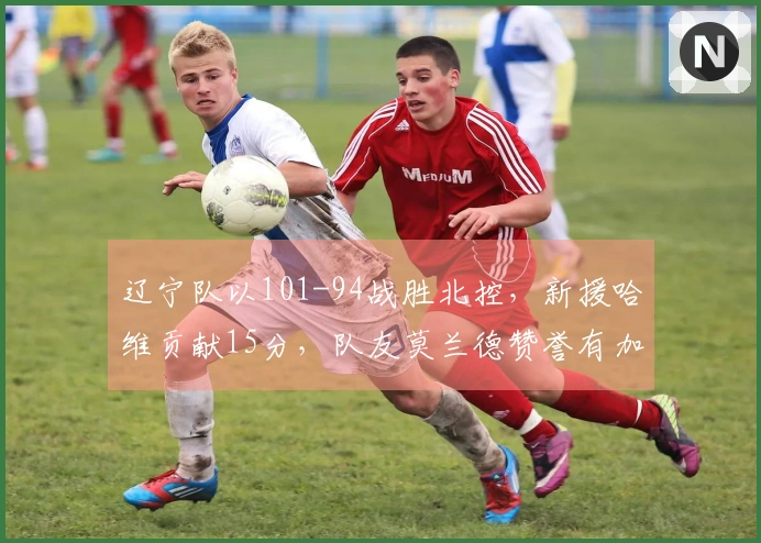 辽宁队以101-94战胜北控，新援哈维贡献15分，队友莫兰德赞誉有加
