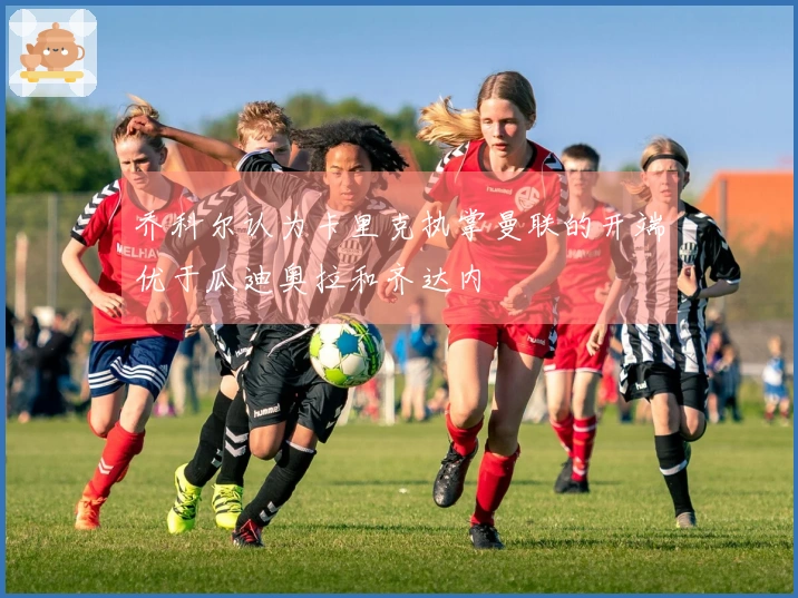 乔科尔认为卡里克执掌曼联的开端优于瓜迪奥拉和齐达内