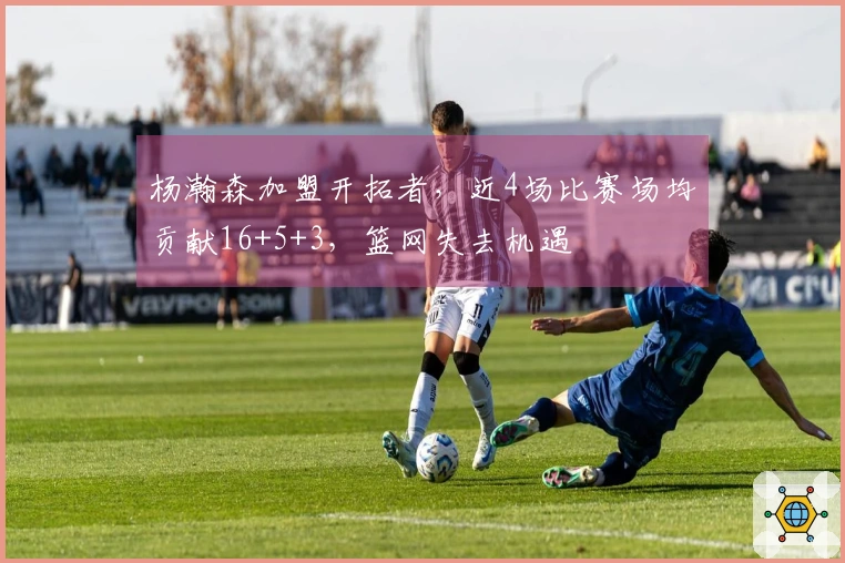 杨瀚森加盟开拓者，近4场比赛场均贡献16+5+3，篮网失去机遇