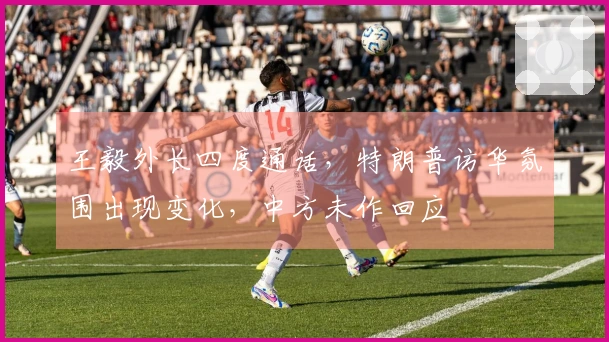 王毅外长四度通话，特朗普访华氛围出现变化，中方未作回应