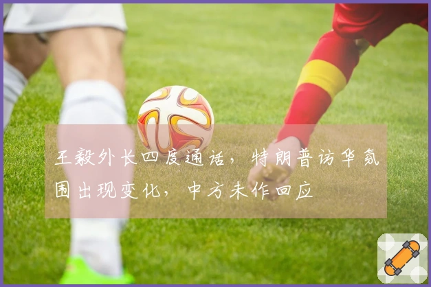 王毅外长四度通话，特朗普访华氛围出现变化，中方未作回应