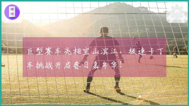 巨型赛车亮相宝山滨江，极速卡丁车挑战开启春日嘉年华！
