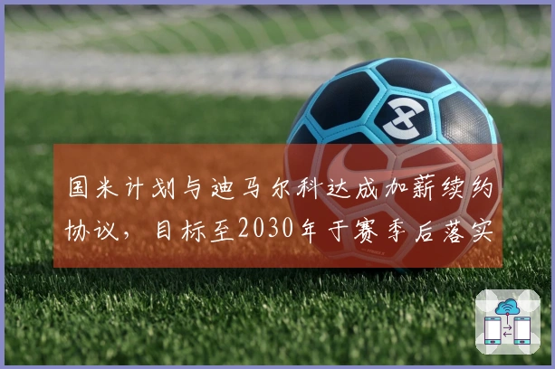 国米计划与迪马尔科达成加薪续约协议，目标至2030年于赛季后落实