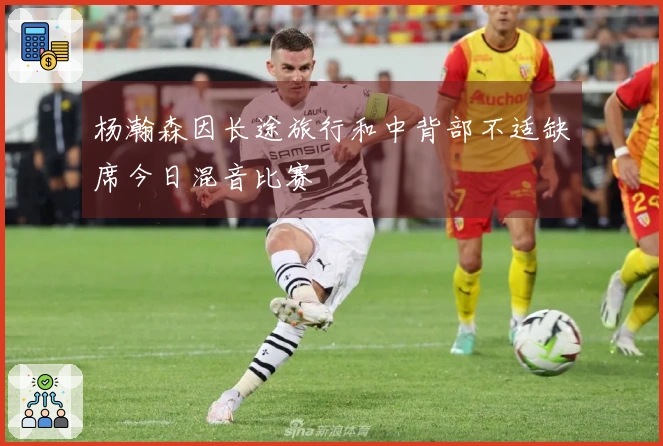 杨瀚森因长途旅行和中背部不适缺席今日混音比赛