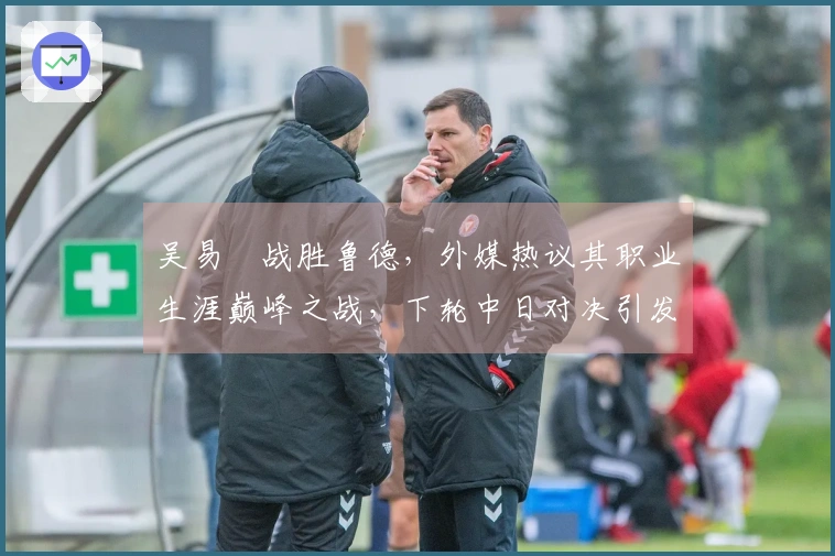 吴易昺战胜鲁德，外媒热议其职业生涯巅峰之战，下轮中日对决引发广泛关注