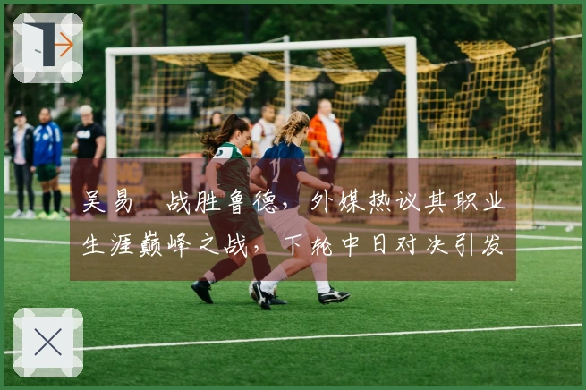 吴易昺战胜鲁德，外媒热议其职业生涯巅峰之战，下轮中日对决引发广泛关注