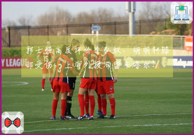 郭士强高度评价李弘权,胡明轩膝部受伤,上海外援滞留卡塔尔!