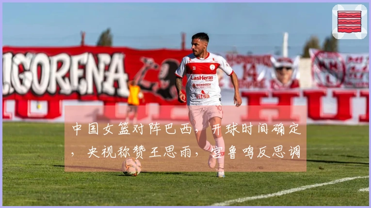 中国女篮对阵巴西，开球时间确定，央视称赞王思雨，宫鲁鸣反思调整