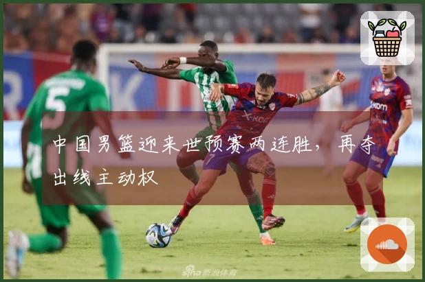 中国男篮迎来世预赛两连胜，再夺出线主动权