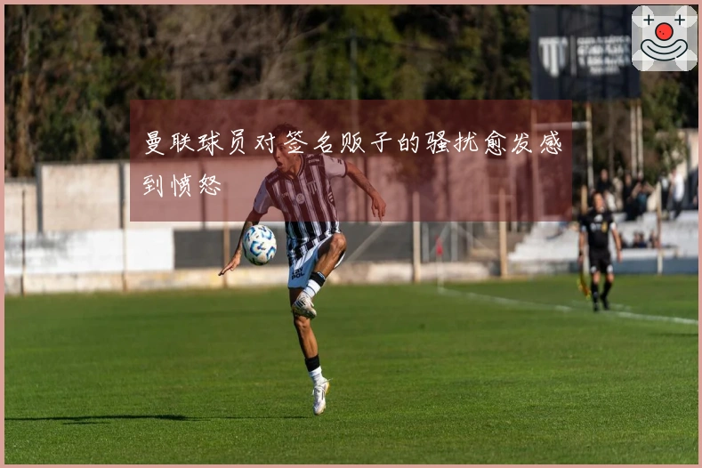 曼联球员对签名贩子的骚扰愈发感到愤怒