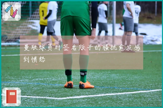 曼联球员对签名贩子的骚扰愈发感到愤怒
